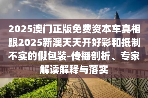 2025澳门正版免费资本车真相跟2025新澳天天开好彩和抵制不实的假包装-传播剖析、专家解读解释与落实